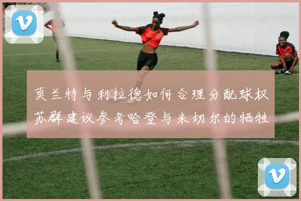 莫兰特与利拉德如何合理分配球权苏群建议参考哈登与米切尔的牺牲精神