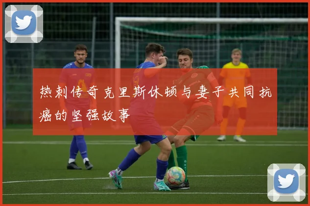 热刺传奇克里斯休顿与妻子共同抗癌的坚强故事