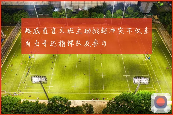 路威直言文班主动挑起冲突不仅亲自出手还指挥队友参与