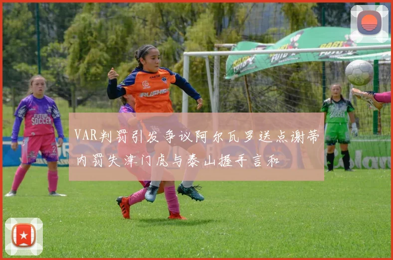 VAR判罚引发争议阿尔瓦罗送点谢蒂内罚失津门虎与泰山握手言和