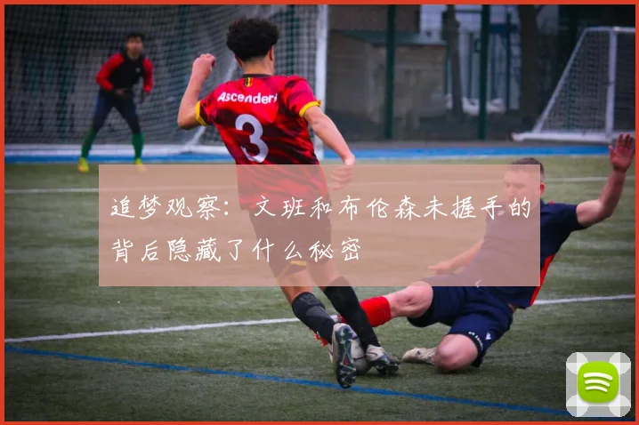 追梦观察：文班和布伦森未握手的背后隐藏了什么秘密
