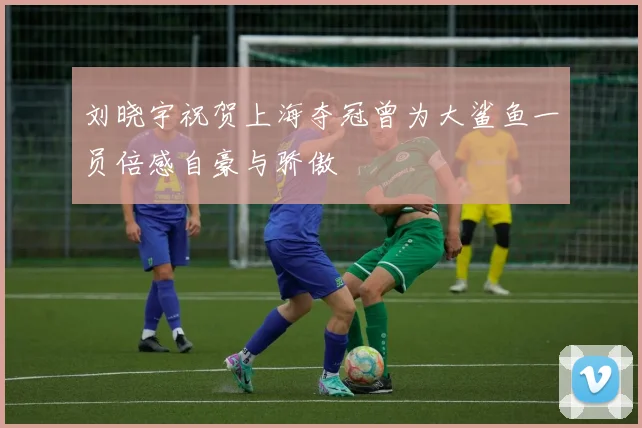 刘晓宇祝贺上海夺冠曾为大鲨鱼一员倍感自豪与骄傲