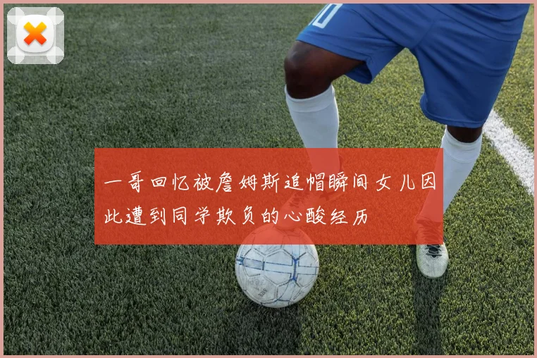 一哥回忆被詹姆斯追帽瞬间女儿因此遭到同学欺负的心酸经历