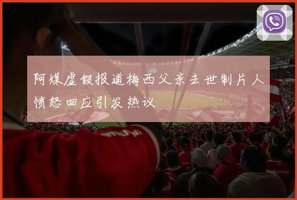 阿媒虚假报道梅西父亲去世制片人愤怒回应引发热议