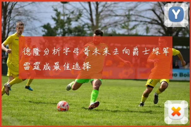 德隆分析字母哥未来去向爵士绿军雷霆成最佳选择