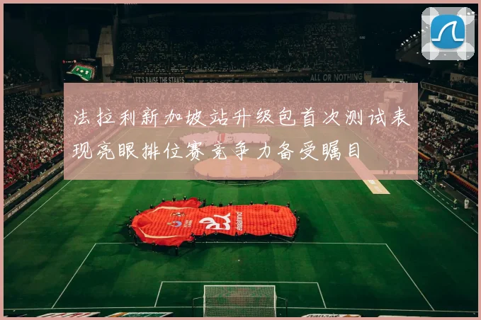 法拉利新加坡站升级包首次测试表现亮眼排位赛竞争力备受瞩目