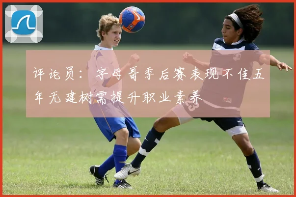 评论员：字母哥季后赛表现不佳五年无建树需提升职业素养