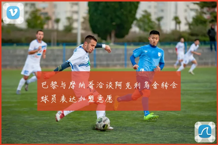 巴黎与摩纳哥洽谈阿克利乌舍转会球员表达加盟意愿