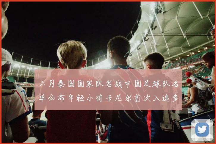 六月泰国国家队客战中国足球队名单公布年轻小将卡尼尔首次入选多名经验丰富老将随队出征