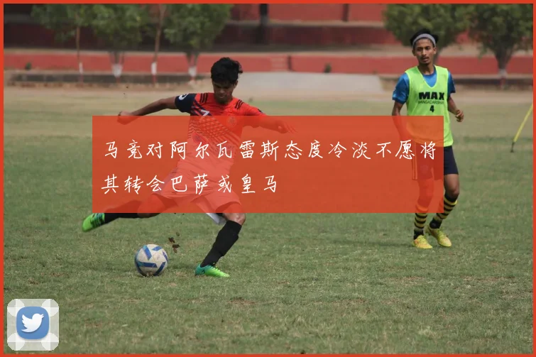 马竞对阿尔瓦雷斯态度冷淡不愿将其转会巴萨或皇马